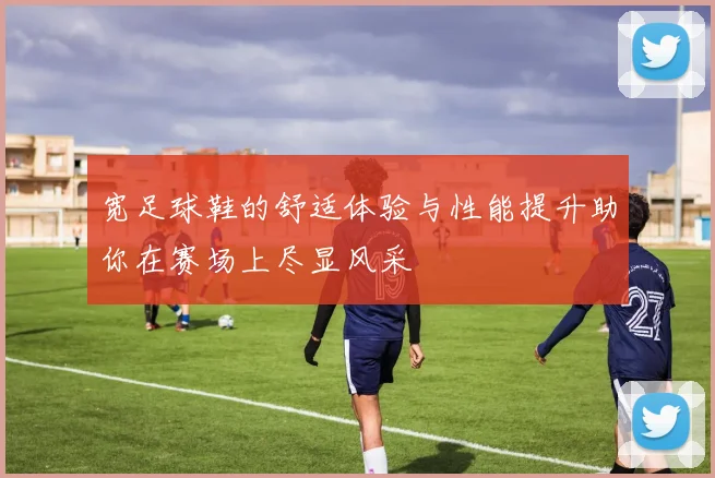 宽足球鞋的舒适体验与性能提升助你在赛场上尽显风采