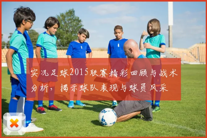 实况足球2015联赛精彩回顾与战术分析，揭示球队表现与球员风采