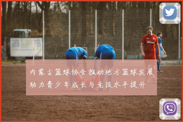内蒙古篮球协会推动地方篮球发展助力青少年成长与竞技水平提升