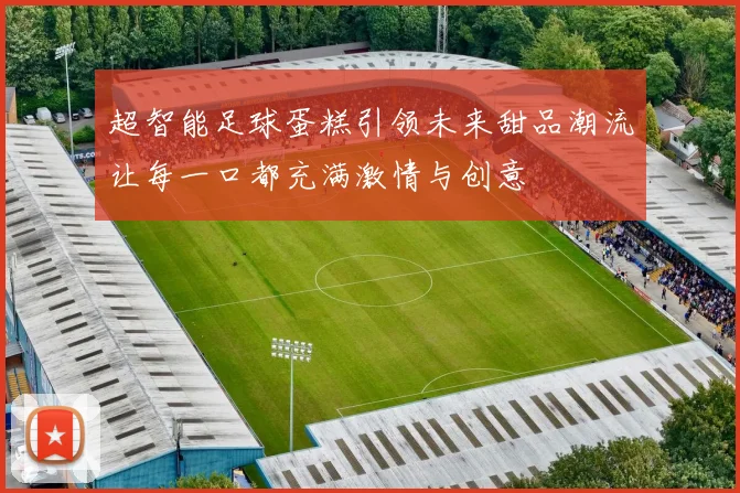 超智能足球蛋糕引领未来甜品潮流让每一口都充满激情与创意