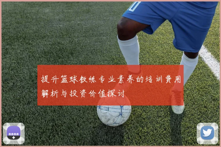 提升篮球教练专业素养的培训费用解析与投资价值探讨