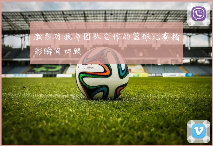 激烈对抗与团队合作的篮球比赛精彩瞬间回顾