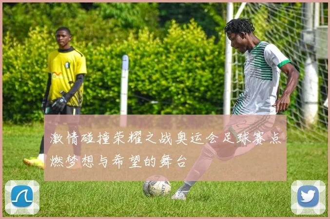 激情碰撞荣耀之战奥运会足球赛点燃梦想与希望的舞台