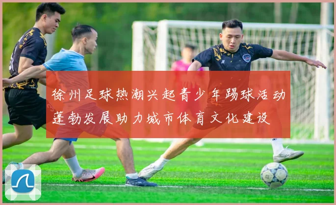 徐州足球热潮兴起青少年踢球活动蓬勃发展助力城市体育文化建设
