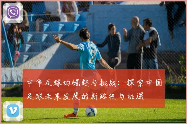 中华足球的崛起与挑战：探索中国足球未来发展的新路径与机遇