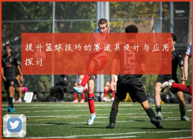 提升篮球技巧的赛道具设计与应用探讨