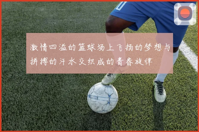 激情四溢的篮球场上飞扬的梦想与拼搏的汗水交织成的青春旋律