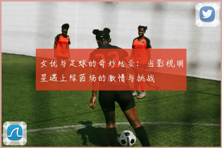 女优与足球的奇妙结合：当影视明星遇上绿茵场的激情与挑战
